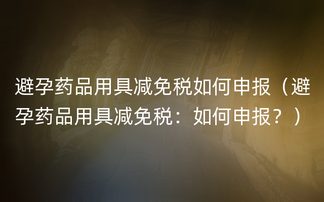 避孕药品用具减免税如何申报（避孕药品用具减免税：如何申报？）