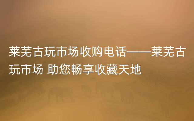 莱芜古玩市场收购电话——莱芜古玩市场 助您畅享收藏天地