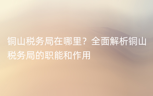 铜山税务局在哪里？全面解析铜山税务局的职能和作用