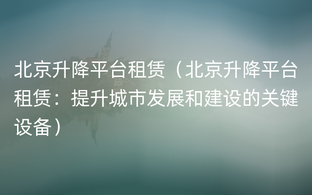 北京升降平台租赁（北京升降平台租赁：提升城市发展和建设的关键设备）