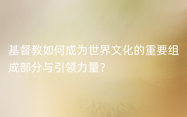 基督教如何成为世界文化的重要组成部分与引领力量？