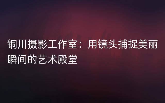 铜川摄影工作室：用镜头捕捉美丽瞬间的艺术殿堂