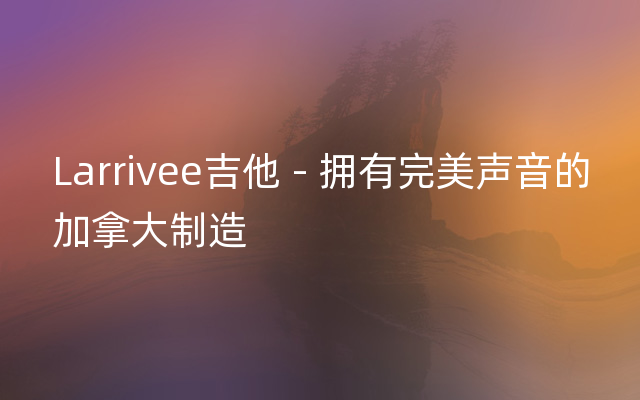 Larrivee吉他 - 拥有完美声音的加拿大制造