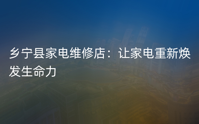 乡宁县家电维修店：让家电重新焕发生命力