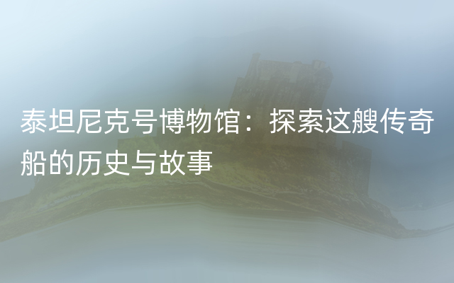 泰坦尼克号博物馆：探索这艘传奇船的历史与故事