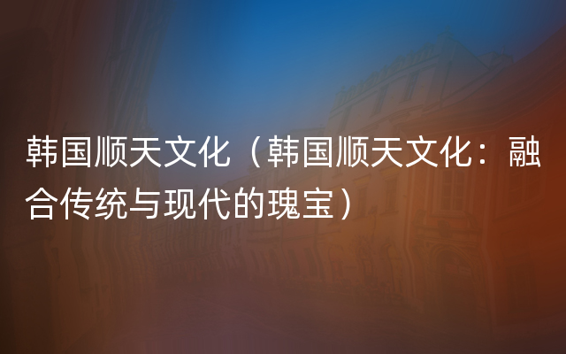 韩国顺天文化（韩国顺天文化：融合传统与现代的瑰宝）