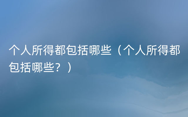 个人所得都包括哪些（个人所得都包括哪些？）