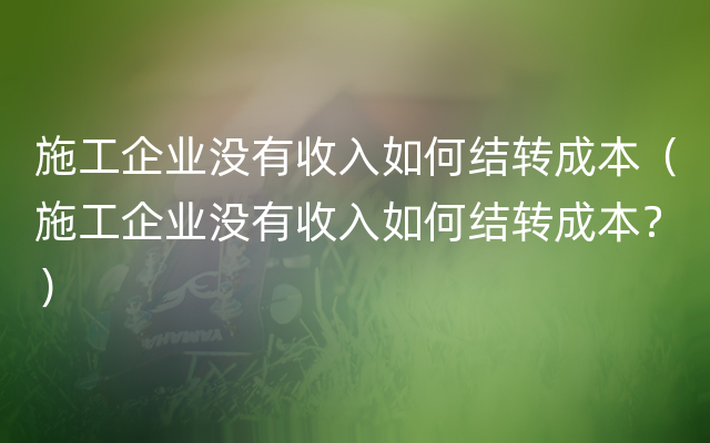 施工企业没有收入如何结转成本（施工企业没有收入如何结转成本？）