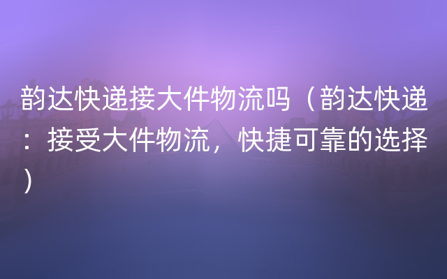 韵达快递接大件物流吗（韵达快递：接受大件物流，快捷可靠的选择）