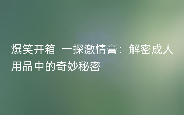 爆笑开箱  一探激情膏：解密成人用品中的奇妙秘密