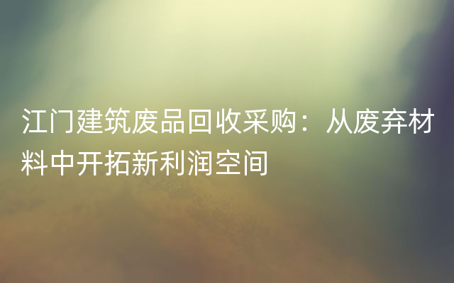 江门建筑废品回收采购：从废弃材料中开拓新利润空间