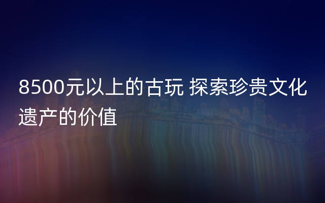 8500元以上的古玩 探索珍贵文化遗产的价值