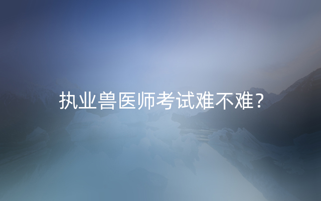 执业兽医师考试难不难？