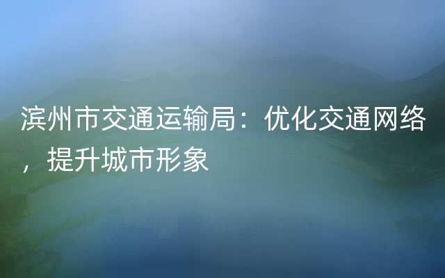 滨州市交通运输局：优化交通网络，提升城市形象