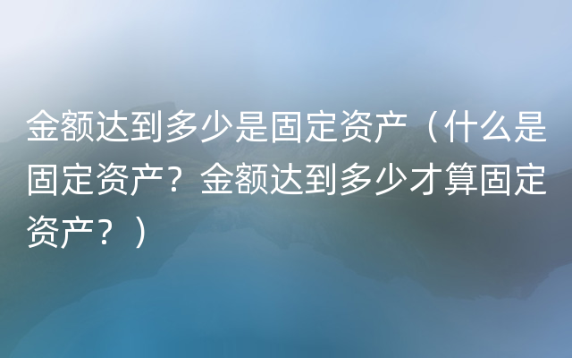 金额达到多少是固定资产（什么是固定资产？金额达到多少才算固定资产？）