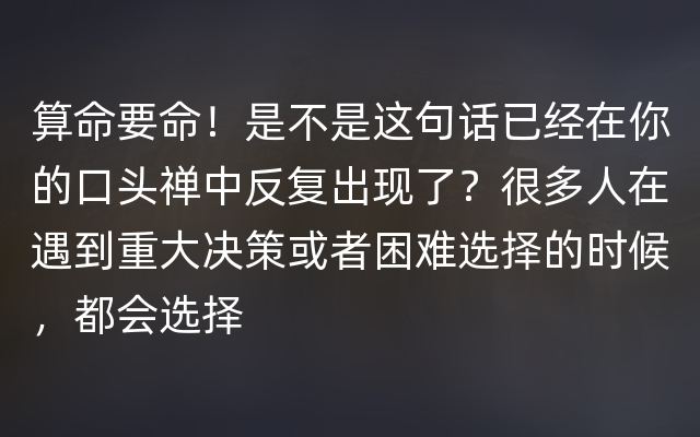 算命要命！是不是这句话已经在你的口头禅中反复出现了？很多人在遇到重大决策或者困难