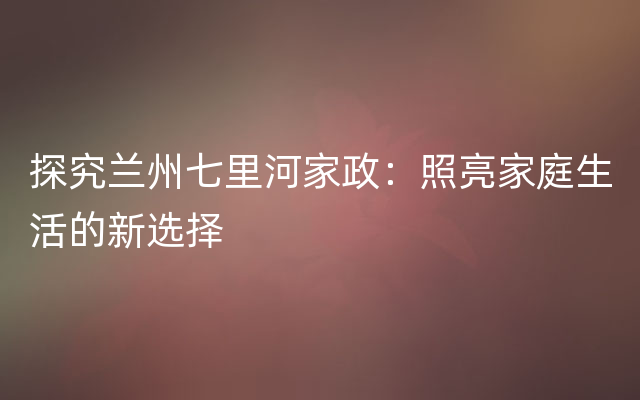 探究兰州七里河家政：照亮家庭生活的新选择