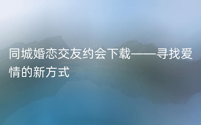 同城婚恋交友约会下载——寻找爱情的新方式