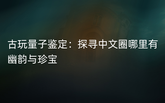 古玩量子鉴定：探寻中文圈哪里有幽韵与珍宝