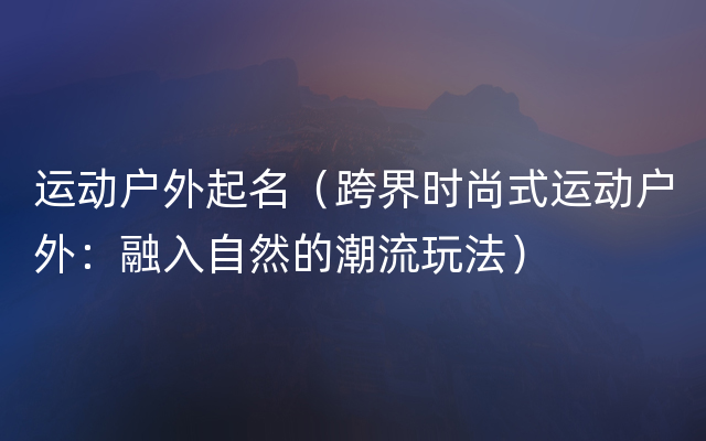 运动户外起名（跨界时尚式运动户外：融入自然的潮流玩法）