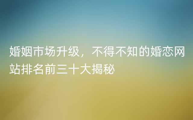 婚姻市场升级，不得不知的婚恋网站排名前三十大揭