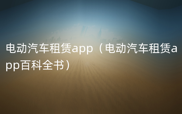 电动汽车租赁app（电动汽车租赁app百科全书）