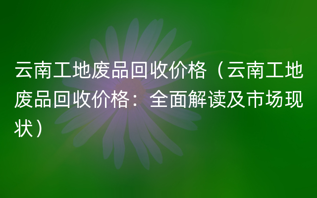 云南工地废品回收价格（云南工地废品回收价格：全面解读及市场现状）