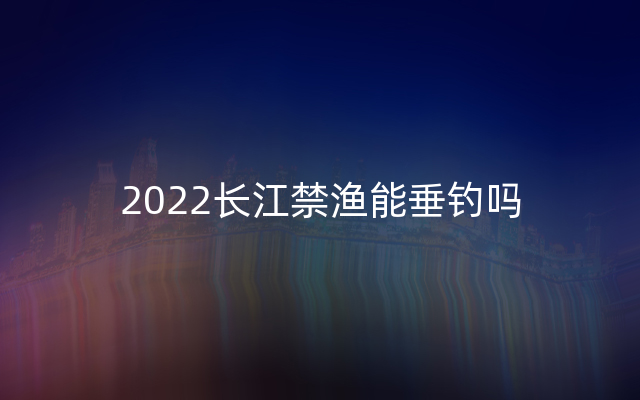 2022长江禁渔能垂钓吗