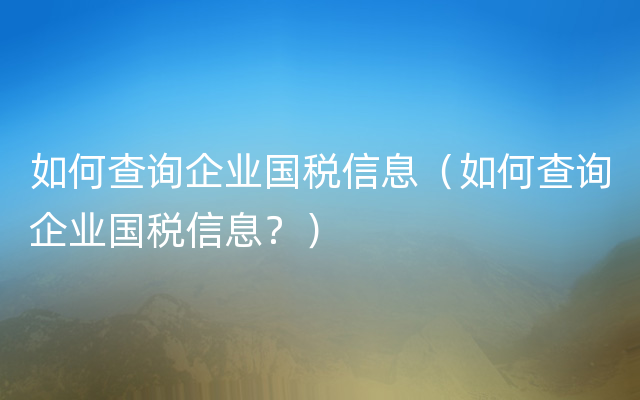 如何查询企业国税信息（如何查询企业国税信息？）