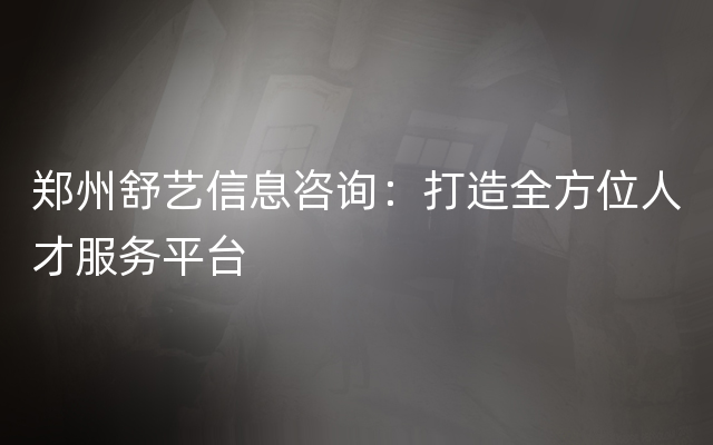 郑州舒艺信息咨询：打造全方位人才服务平台