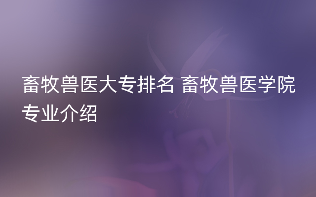 畜牧兽医大专排名 畜牧兽医学院专业介绍