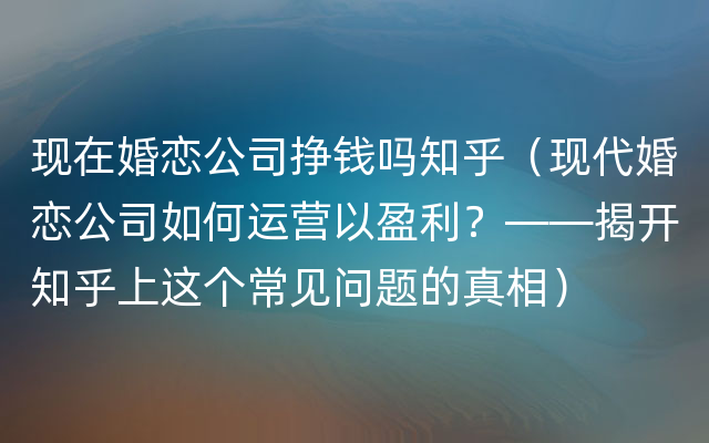 现在婚恋公司挣钱吗知乎（现代婚恋公司如何运营以盈利？——揭开知乎上这个常见问题的