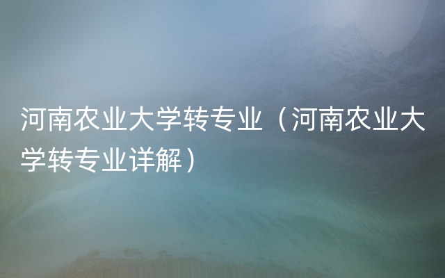 河南农业大学转专业（河南农业大学转专业详解）