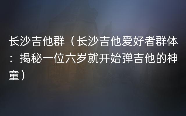 长沙吉他群（长沙吉他爱好者群体：揭秘一位六岁就开始弹吉他的神童）