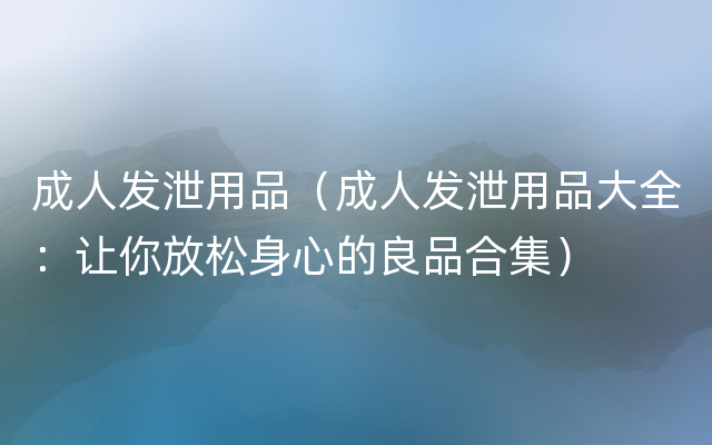 成人发泄用品（成人发泄用品大全：让你放松身心的良品合集）