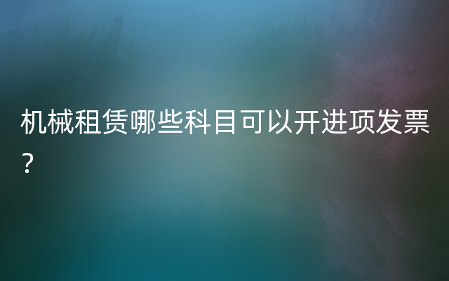 机械租赁哪些科目可以开进项发票？