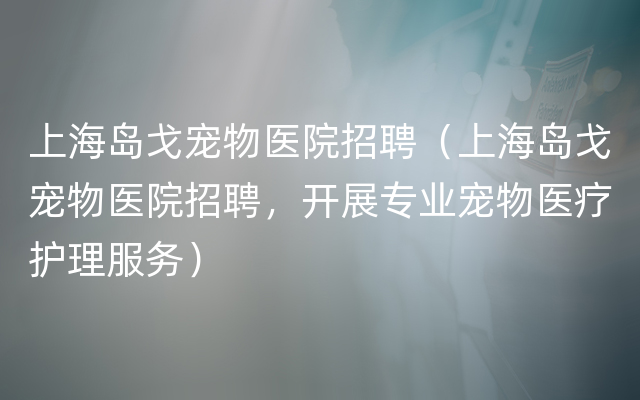 上海岛戈宠物医院招聘（上海岛戈宠物医院招聘，开展专业宠物医疗护理服务）