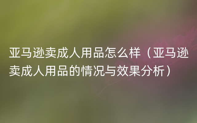 亚马逊卖成人用品怎么样（亚马逊卖成人用品的情况与效果分析）