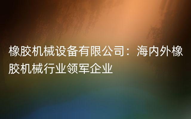 橡胶机械设备有限公司：海内外橡胶机械行业领军企业