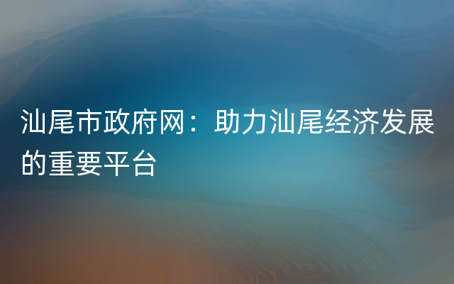 汕尾市政府网：助力汕尾经济发展的重要平台