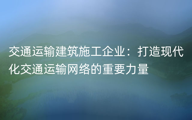 交通运输建筑施工企业：打造现代化交通运输网络的重要力量