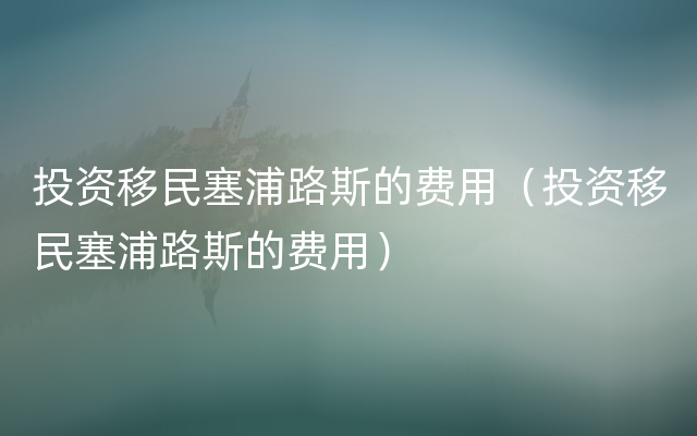 投资移民塞浦路斯的费用（投资移民塞浦路斯的费用）