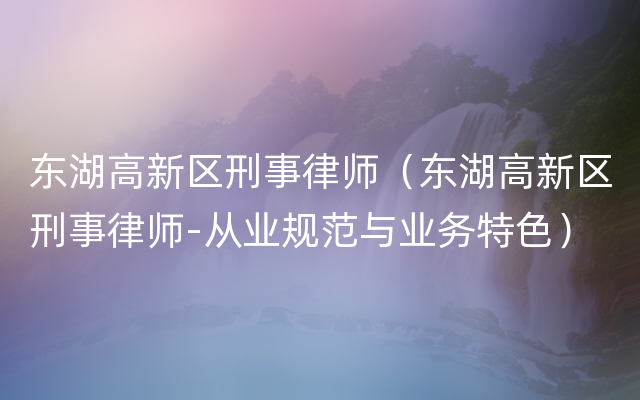 东湖高新区刑事律师（东湖高新区刑事律师-从业规范与业务特色）