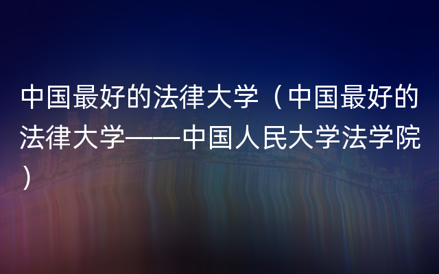 中国最好的法律大学（中国最好的法律大学——中国人民大学法学院）