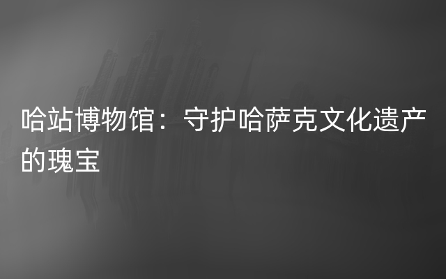 哈站博物馆：守护哈萨克文化遗产的瑰宝