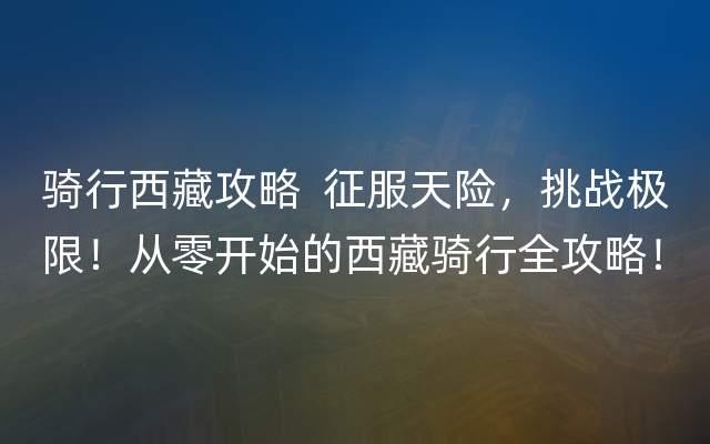 骑行西藏攻略  征服天险，挑战极限！从零开始的西