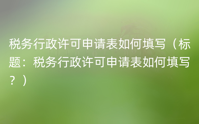 税务行政许可申请表如何填写（标题：税务行政许可申请表如何填写？）