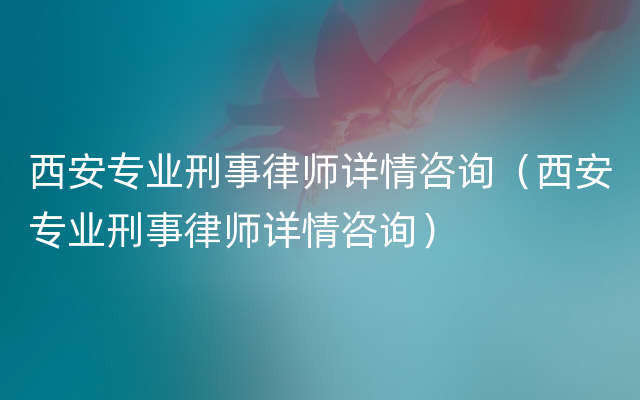 西安专业刑事律师详情咨询（西安专业刑事律师详情咨询）