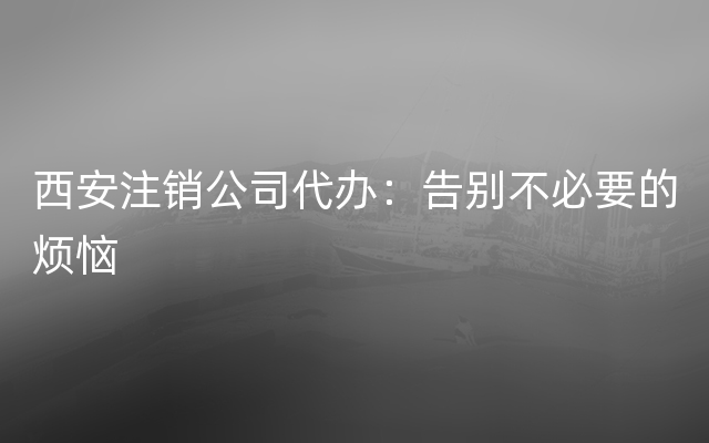 西安注销公司代办：告别不必要的烦恼