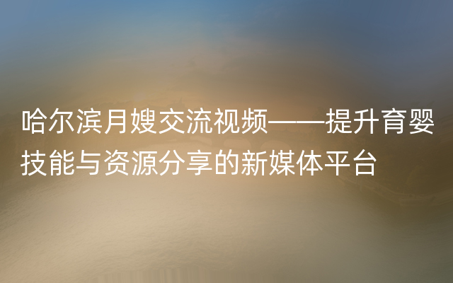 哈尔滨月嫂交流视频——提升育婴技能与资源分享的